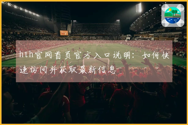 hth官网首页官方入口说明:如何快速访问并获取最新信息